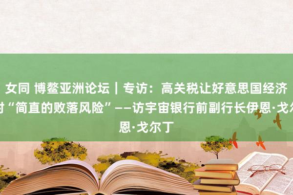 女同 博鳌亚洲论坛｜专访：高关税让好意思国经济面对“简直的败落风险”——访宇宙银行前副行长伊恩·戈尔丁