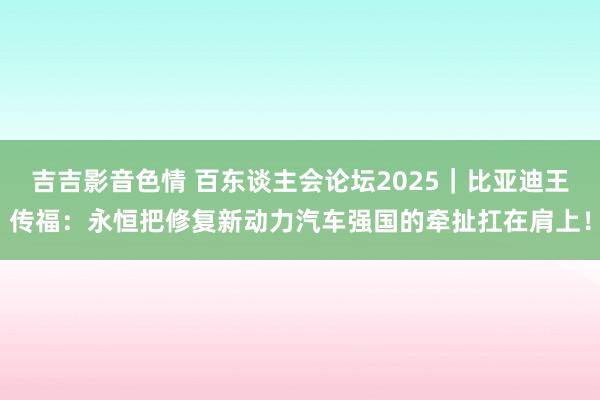 吉吉影音色情 百东谈主会论坛2025｜比亚迪王传福：永恒把修复新动力汽车强国的牵扯扛在肩上！