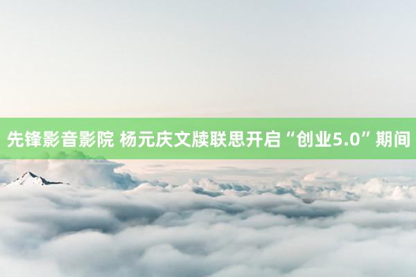 先锋影音影院 杨元庆文牍联思开启“创业5.0”期间