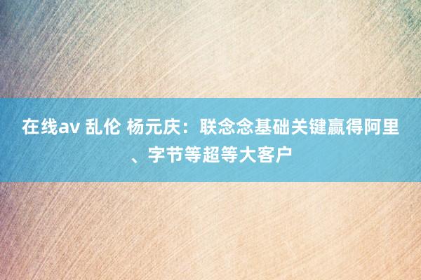 在线av 乱伦 杨元庆：联念念基础关键赢得阿里、字节等超等大客户