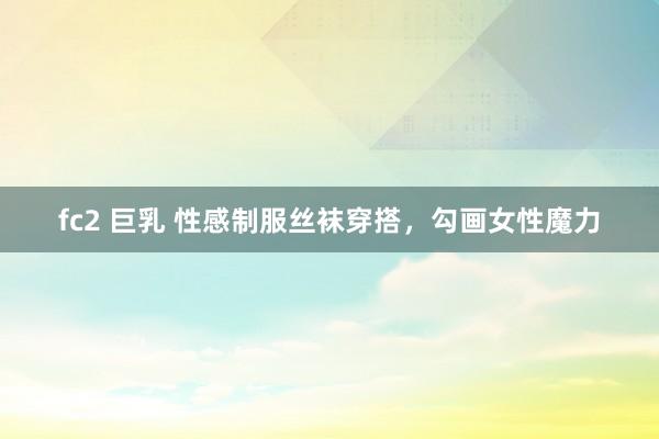 fc2 巨乳 性感制服丝袜穿搭，勾画女性魔力