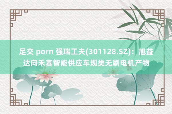 足交 porn 强瑞工夫(301128.SZ)：旭益达向禾赛智能供应车规类无刷电机产物