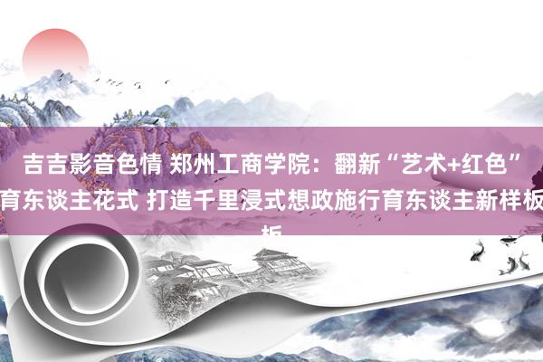 吉吉影音色情 郑州工商学院：翻新“艺术+红色”育东谈主花式 打造千里浸式想政施行育东谈主新样板