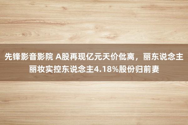 先锋影音影院 A股再现亿元天价仳离，丽东说念主丽妆实控东说念主4.18%股份归前妻