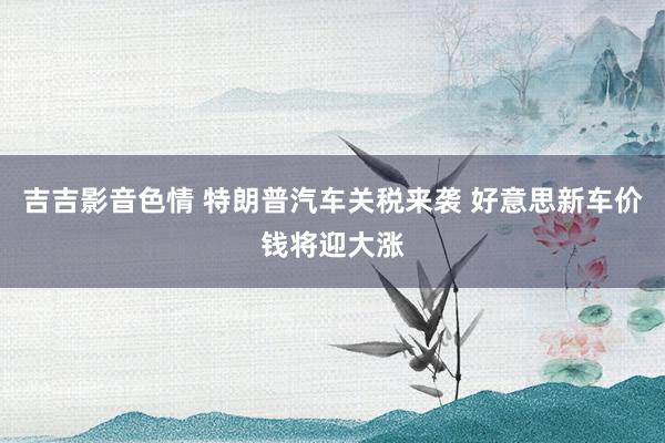 吉吉影音色情 特朗普汽车关税来袭 好意思新车价钱将迎大涨
