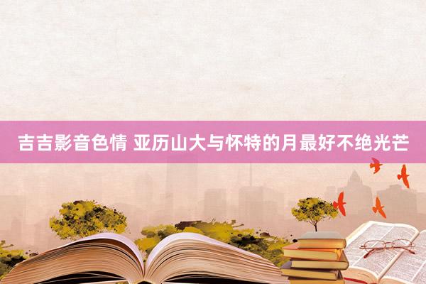 吉吉影音色情 亚历山大与怀特的月最好不绝光芒