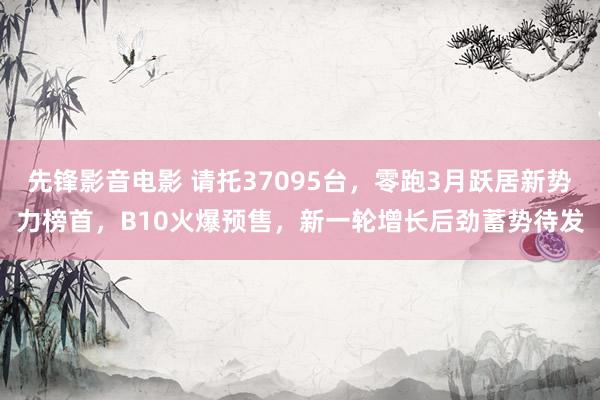 先锋影音电影 请托37095台，零跑3月跃居新势力榜首，B10火爆预售，新一轮增长后劲蓄势待发