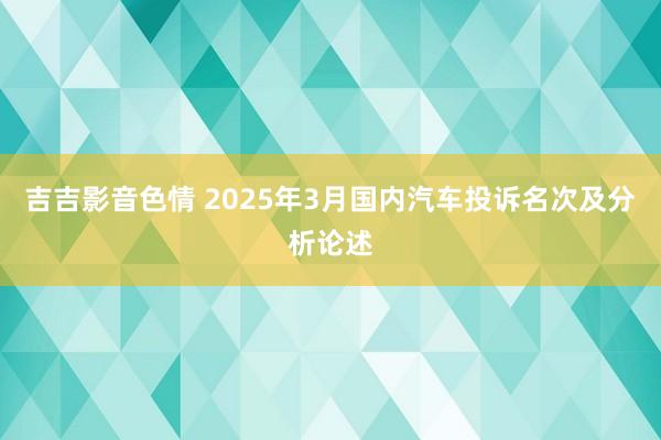 吉吉影音色情 2025年3月国内汽车投诉名次及分析论述
