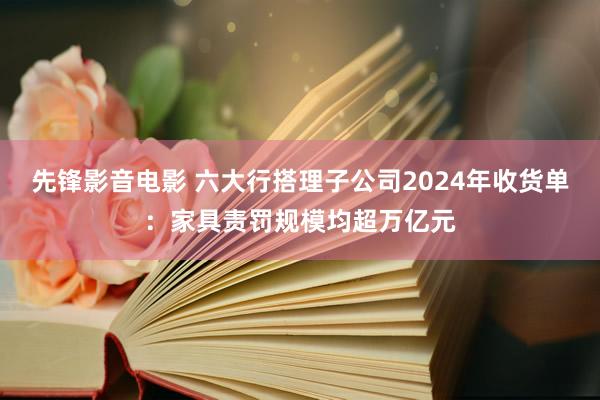 先锋影音电影 六大行搭理子公司2024年收货单：家具责罚规模均超万亿元