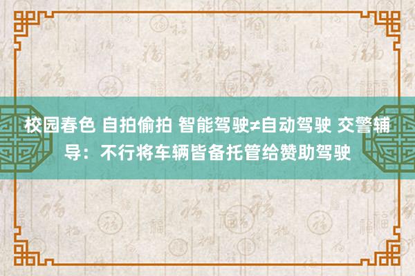 校园春色 自拍偷拍 智能驾驶≠自动驾驶 交警辅导：不行将车辆皆备托管给赞助驾驶