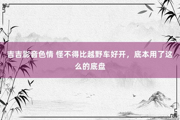 吉吉影音色情 怪不得比越野车好开，底本用了这么的底盘