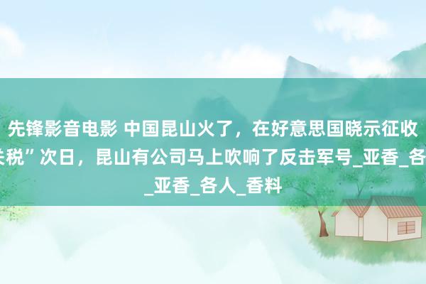 先锋影音电影 中国昆山火了，在好意思国晓示征收“平等关税”次日，昆山有公司马上吹响了反击军号_亚香_各人_香料