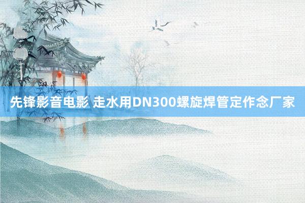 先锋影音电影 走水用DN300螺旋焊管定作念厂家