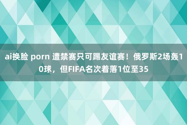 ai换脸 porn 遭禁赛只可踢友谊赛！俄罗斯2场轰10球，但FIFA名次着落1位至35