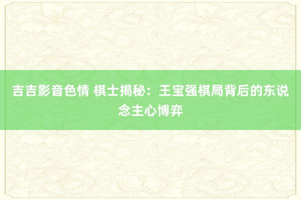 吉吉影音色情 棋士揭秘：王宝强棋局背后的东说念主心博弈