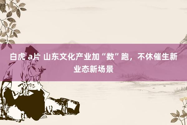 白虎 a片 山东文化产业加“数”跑，不休催生新业态新场景