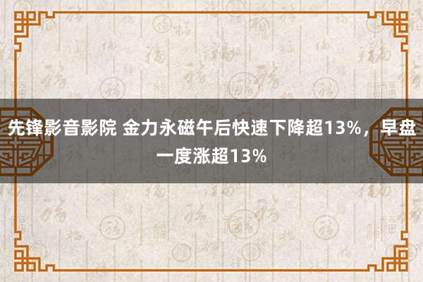 先锋影音影院 金力永磁午后快速下降超13%，早盘一度涨超13%