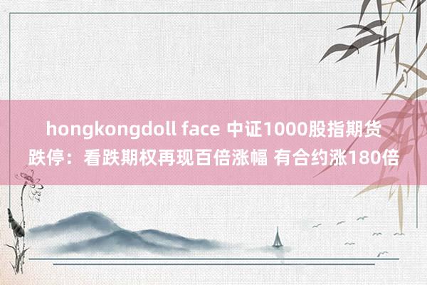 hongkongdoll face 中证1000股指期货跌停：看跌期权再现百倍涨幅 有合约涨180倍