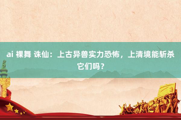 ai 裸舞 诛仙：上古异兽实力恐怖，上清境能斩杀它们吗？