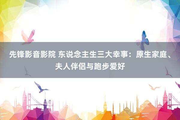 先锋影音影院 东说念主生三大幸事：原生家庭、夫人伴侣与跑步爱好