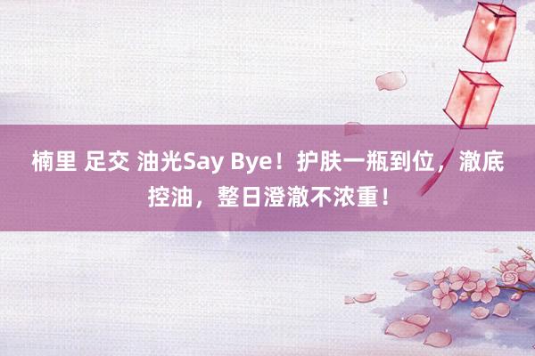 楠里 足交 油光Say Bye！护肤一瓶到位，澈底控油，整日澄澈不浓重！