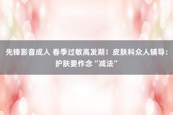 先锋影音成人 春季过敏高发期！皮肤科众人辅导：护肤要作念“减法”