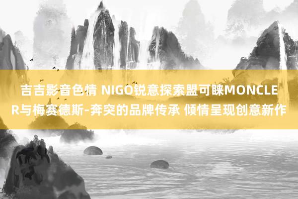 吉吉影音色情 NIGO锐意探索盟可睐MONCLER与梅赛德斯-奔突的品牌传承 倾情呈现创意新作