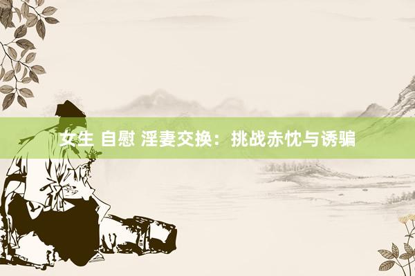 女生 自慰 淫妻交换：挑战赤忱与诱骗