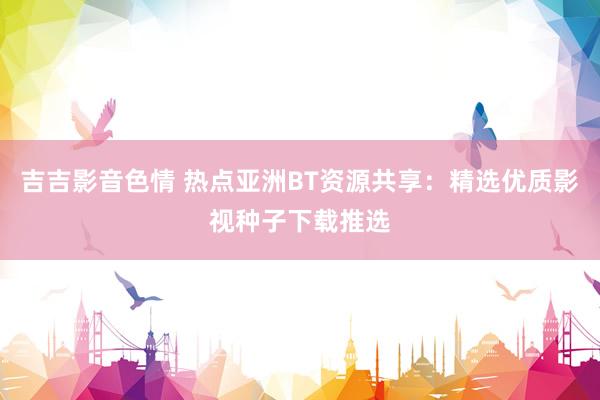 吉吉影音色情 热点亚洲BT资源共享：精选优质影视种子下载推选