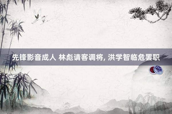 先锋影音成人 林彪请客调将， 洪学智临危罢职