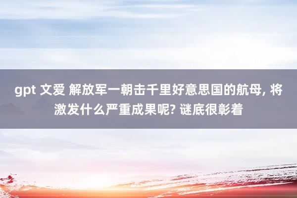 gpt 文爱 解放军一朝击千里好意思国的航母， 将激发什么严重成果呢? 谜底很彰着