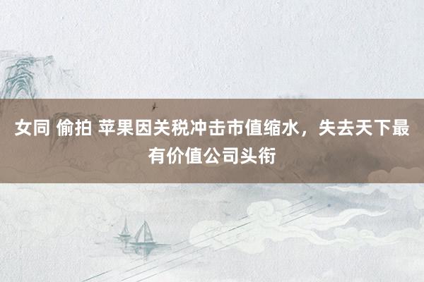 女同 偷拍 苹果因关税冲击市值缩水，失去天下最有价值公司头衔
