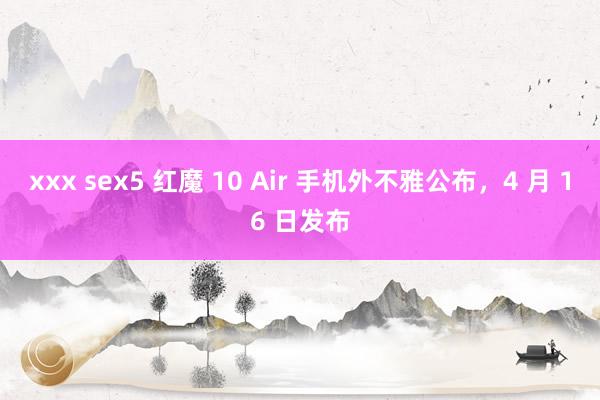 xxx sex5 红魔 10 Air 手机外不雅公布，4 月 16 日发布