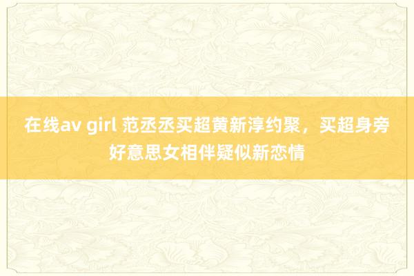 在线av girl 范丞丞买超黄新淳约聚，买超身旁好意思女相伴疑似新恋情
