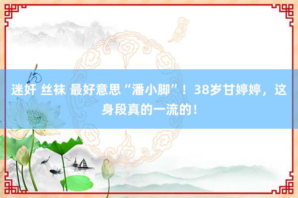迷奸 丝袜 最好意思“潘小脚”！38岁甘婷婷，这身段真的一流的！