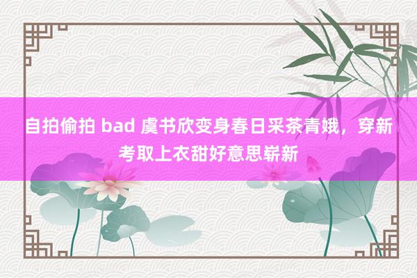 自拍偷拍 bad 虞书欣变身春日采茶青娥，穿新考取上衣甜好意思崭新