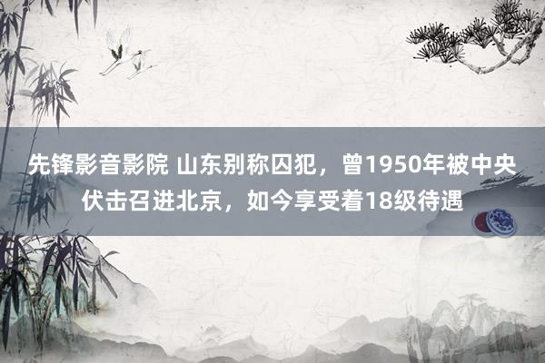 先锋影音影院 山东别称囚犯，曾1950年被中央伏击召进北京，如今享受着18级待遇
