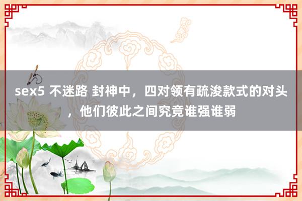 sex5 不迷路 封神中，四对领有疏浚款式的对头，他们彼此之间究竟谁强谁弱