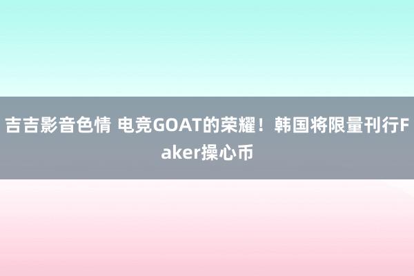 吉吉影音色情 电竞GOAT的荣耀！韩国将限量刊行Faker操心币