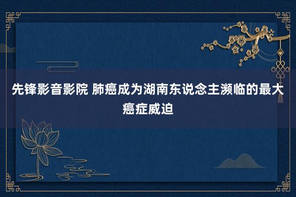 先锋影音影院 肺癌成为湖南东说念主濒临的最大癌症威迫