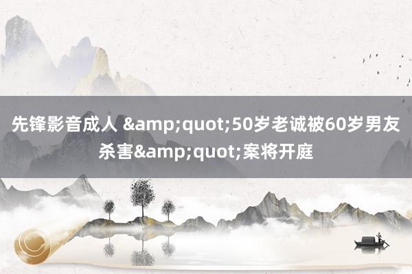 先锋影音成人 &quot;50岁老诚被60岁男友杀害&quot;案将开庭