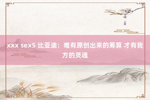 xxx sex5 比亚迪：唯有原创出来的筹算 才有我方的灵魂