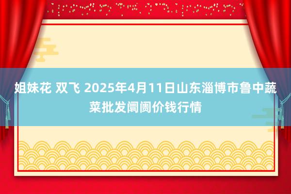 姐妹花 双飞 2025年4月11日山东淄博市鲁中蔬菜批发阛阓价钱行情