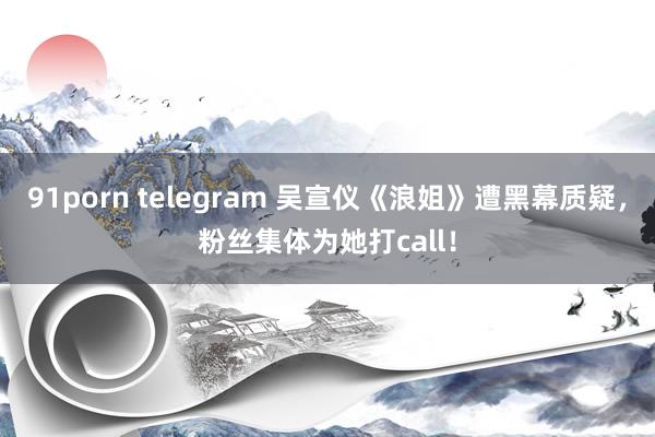 91porn telegram 吴宣仪《浪姐》遭黑幕质疑，粉丝集体为她打call！