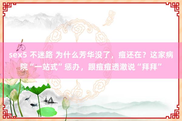 sex5 不迷路 为什么芳华没了，痘还在？这家病院“一站式”惩办，跟痘痘透澈说“拜拜”