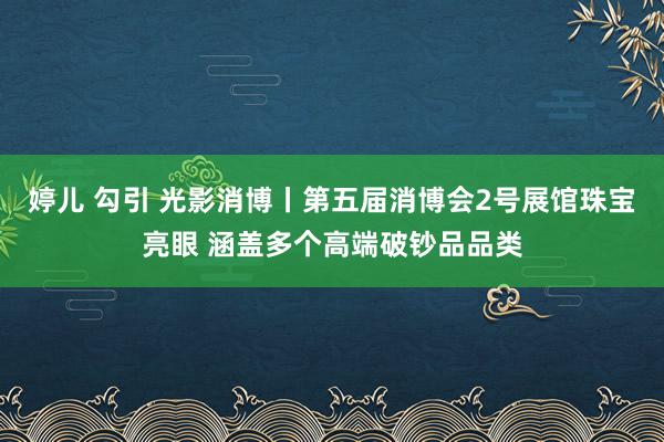 婷儿 勾引 光影消博丨第五届消博会2号展馆珠宝亮眼 涵盖多个高端破钞品品类