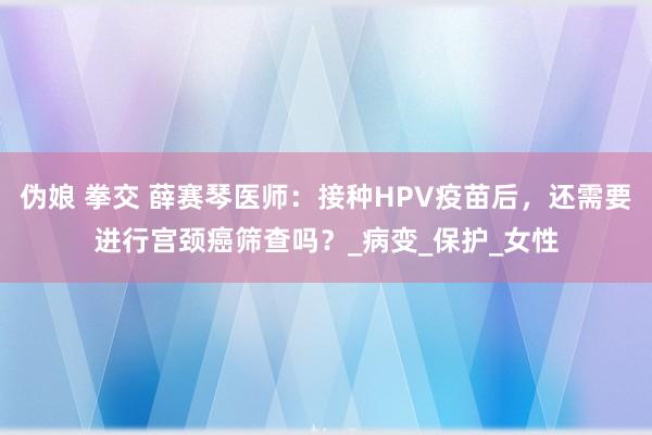 伪娘 拳交 薛赛琴医师：接种HPV疫苗后，还需要进行宫颈癌筛查吗？_病变_保护_女性