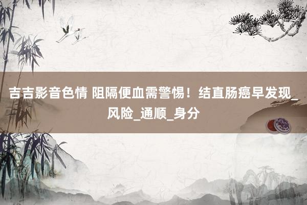 吉吉影音色情 阻隔便血需警惕！结直肠癌早发现_风险_通顺_身分