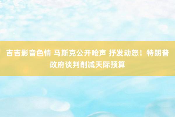 吉吉影音色情 马斯克公开呛声 抒发动怒！特朗普政府谈判削减天际预算