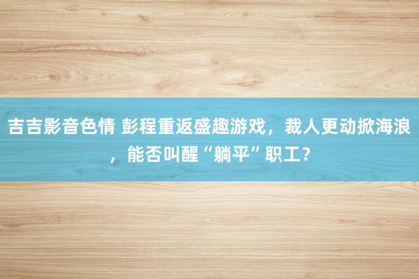 吉吉影音色情 彭程重返盛趣游戏，裁人更动掀海浪，能否叫醒“躺平”职工？